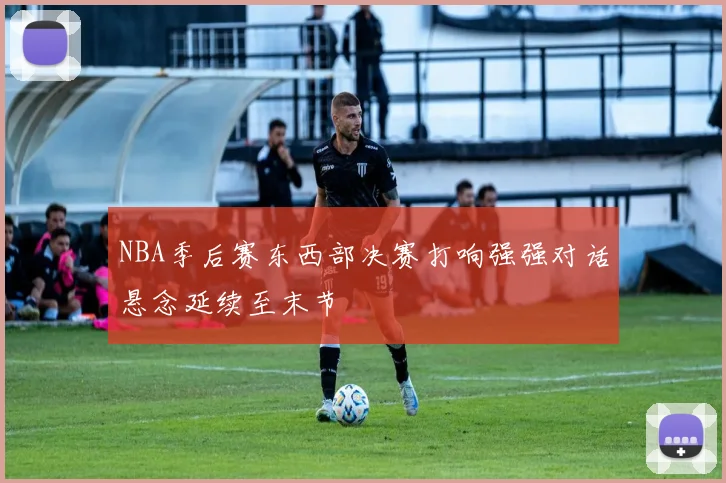 NBA季后赛东西部决赛打响强强对话悬念延续至末节
