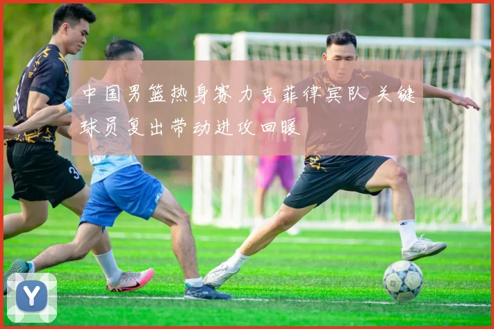 中国男篮热身赛力克菲律宾队 关键球员复出带动进攻回暖