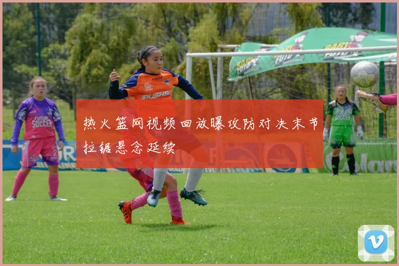 热火篮网视频回放曝攻防对决末节拉锯悬念延续