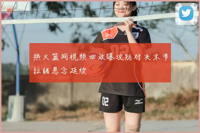 热火篮网视频回放曝攻防对决末节拉锯悬念延续