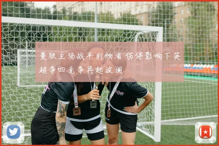 曼联主场战平利物浦 伤停影响下英超争四竞争再起波澜