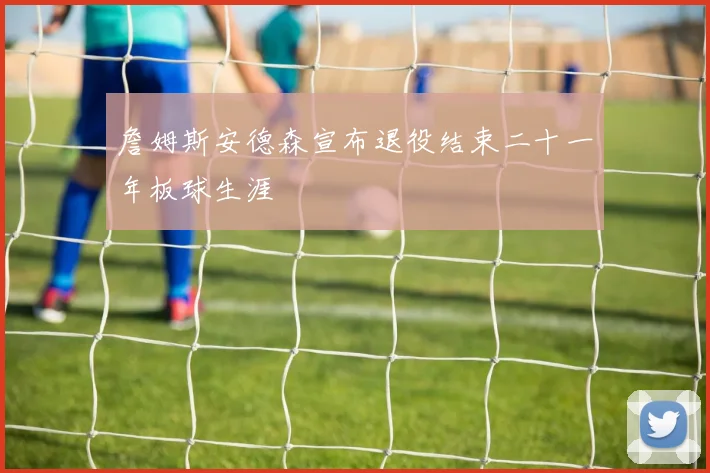 詹姆斯安德森宣布退役结束二十一年板球生涯