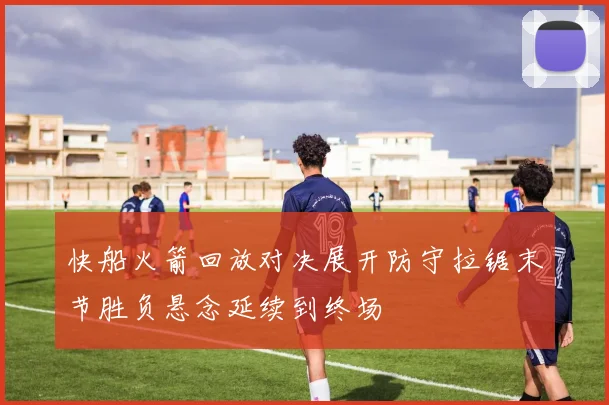 快船火箭回放对决展开防守拉锯末节胜负悬念延续到终场