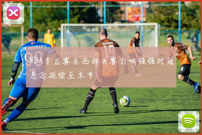 NBA季后赛东西部决赛打响强强对话悬念延续至末节