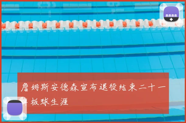 詹姆斯安德森宣布退役结束二十一年板球生涯