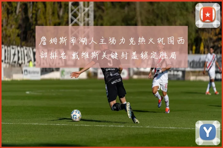 詹姆斯率湖人主场力克热火巩固西部排名 戴维斯关键封盖锁定胜局