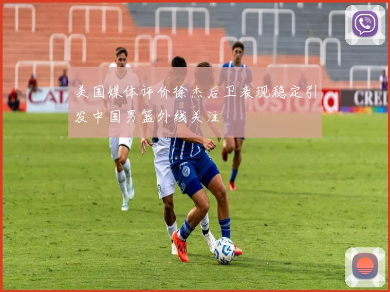 美国媒体评价徐杰后卫表现稳定引发中国男篮外线关注