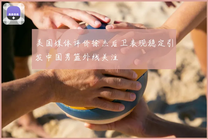 美国媒体评价徐杰后卫表现稳定引发中国男篮外线关注