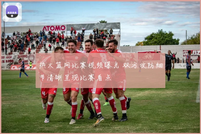 热火篮网比赛视频曝光 双方攻防细节清晰呈现比赛看点