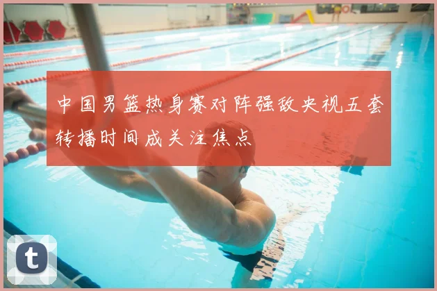 中国男篮热身赛对阵强敌央视五套转播时间成关注焦点
