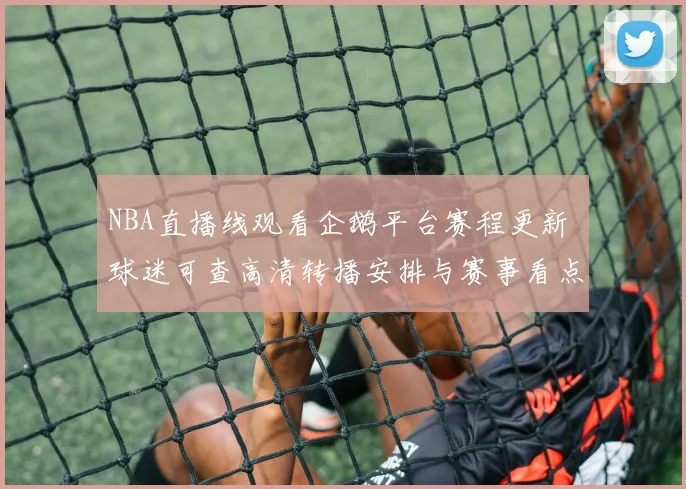 NBA直播线观看企鹅平台赛程更新 球迷可查高清转播安排与赛事看点