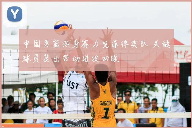 中国男篮热身赛力克菲律宾队 关键球员复出带动进攻回暖