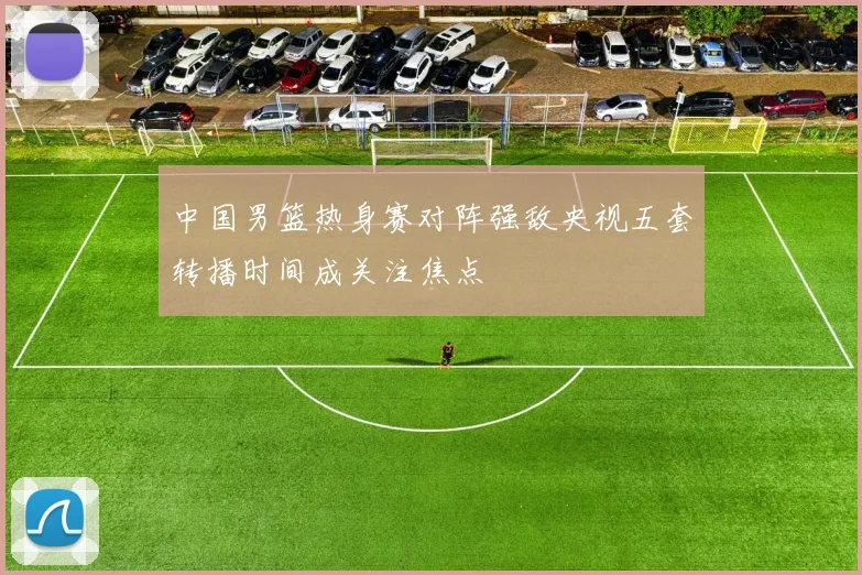 中国男篮热身赛对阵强敌央视五套转播时间成关注焦点