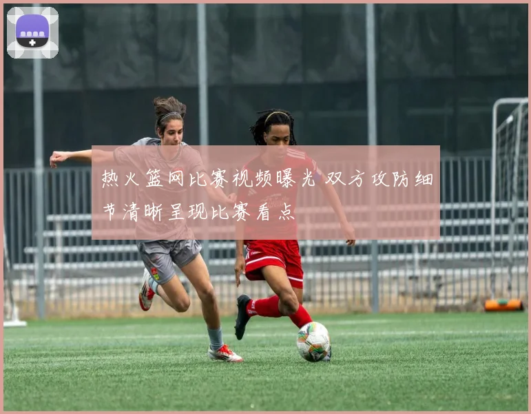 热火篮网比赛视频曝光 双方攻防细节清晰呈现比赛看点