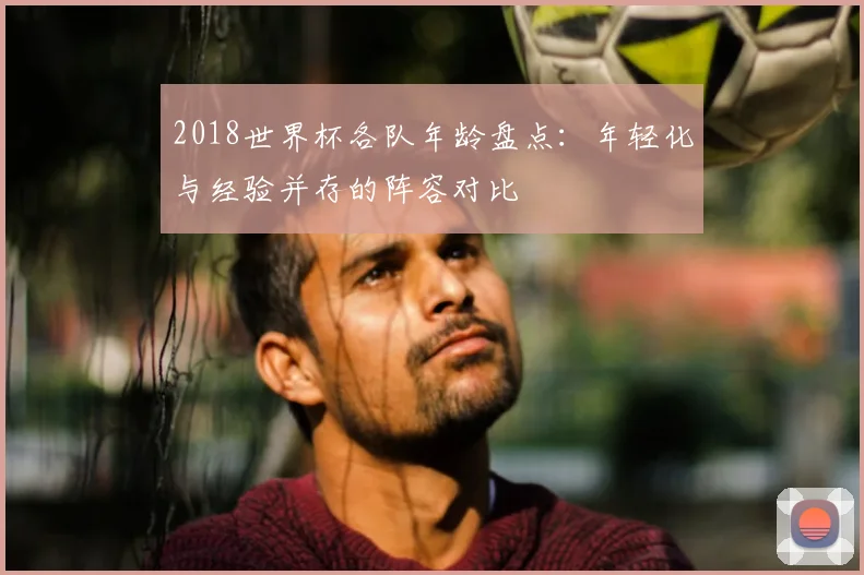 2018世界杯各队年龄盘点:年轻化与经验并存的阵容对比