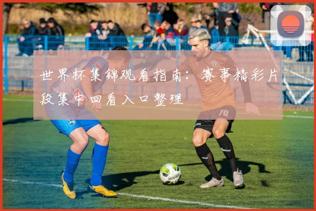 世界杯集锦观看指南:赛事精彩片段集中回看入口整理