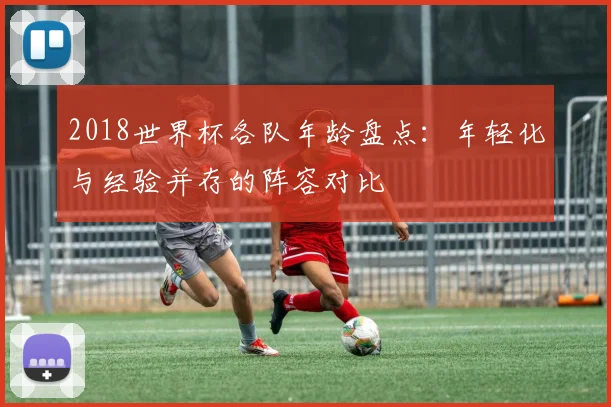 2018世界杯各队年龄盘点：年轻化与经验并存的阵容对比