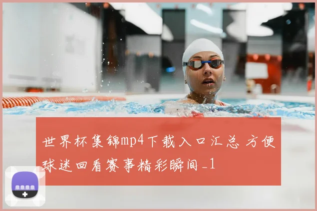 世界杯集锦mp4下载入口汇总 方便球迷回看赛事精彩瞬间_1