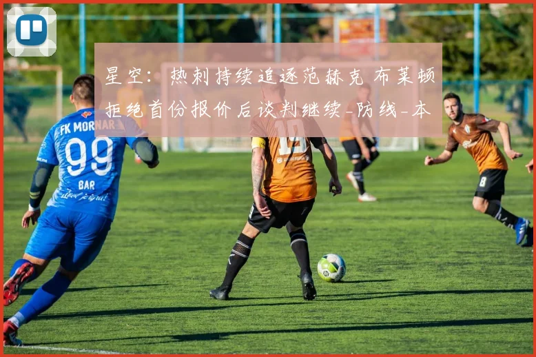 星空:热刺持续追逐范赫克 布莱顿拒绝首份报价后谈判继续_防线_本赛季_能力