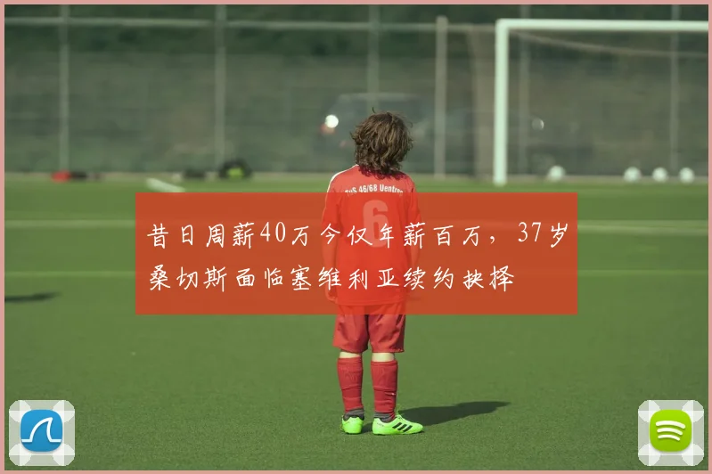 昔日周薪40万今仅年薪百万,37岁桑切斯面临塞维利亚续约抉择